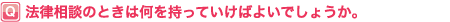 法律相談のときは何を持っていけばよいでしょうか?