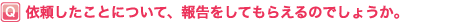 依頼したことについて、報告をしてもらえるのでしょうか?