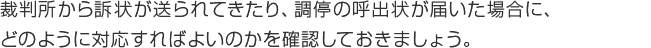 裁判所から訴状が送られてきたり、調停の呼出状が届いた場合に、どのように対応すればよいのかを確認しておきましょう。